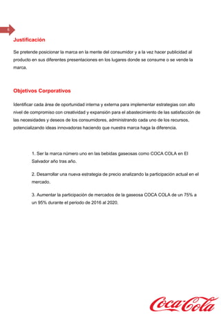 6
Justificación
Se pretende posicionar la marca en la mente del consumidor y a la vez hacer publicidad al
producto en sus diferentes presentaciones en los lugares donde se consume o se vende la
marca.
Objetivos Corporativos
Identificar cada área de oportunidad interna y externa para implementar estrategias con alto
nivel de compromiso con creatividad y expansión para el abastecimiento de las satisfacción de
las necesidades y deseos de los consumidores, administrando cada uno de los recursos,
potencializando ideas innovadoras haciendo que nuestra marca haga la diferencia.
1. Ser la marca número uno en las bebidas gaseosas como COCA COLA en El
Salvador año tras año.
2. Desarrollar una nueva estrategia de precio analizando la participación actual en el
mercado.
3. Aumentar la participación de mercados de la gaseosa COCA COLA de un 75% a
un 95% durante el periodo de 2016 al 2020.
 