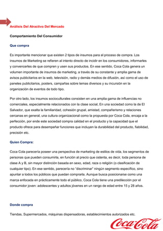 7
Análisis Del Atractivo Del Mercado
Comportamiento Del Consumidor
Que compra
Es importante mencionar que existen 2 tipos de insumos para el proceso de compra. Los
insumos de Marketing se refieren al intento directo de incidir en los consumidores, informarles
y convencerles de que compren y usen sus productos. En ese sentido, Coca Cola genera un
volumen importante de insumos de marketing, a través de su constante y amplia gama de
avisos publicitarios en la web, televisión, radio y demás medios de difusión, así como el uso de
paneles publicitarios, posters, campañas sobre temas diversos y su incursión en la
organización de eventos de todo tipo.
Por otro lado, los insumos socioculturales consisten en una amplia gama de influencias no
comerciales, especialmente relacionados con la clase social, En una sociedad como la de El
Salvador, que exalta la familiaridad, cohesión grupal, amistad, compañerismo y relaciones
cercanas en general, una cultura organizacional como la propuesta por Coca Cola, encaja a la
perfección, por ende este sociedad compra calidad en el producto y la capacidad que el
producto ofrece para desempeñar funciones que incluyen la durabilidad del producto, fiabilidad,
precisión etc.
Quien Compra:
Coca Cola parecería poseer una perspectiva de marketing de estilos de vida, los segmentos de
personas que pueden consumirla, en función al precio que ostenta, es decir, toda persona de
clase A y B, sin mayor distinción basada en sexo, edad, raza o religión (o clasificación de
cualquier tipo). En ese sentido, parecería no “discriminar” ningún segmento específico, sino
apuntar a todos los públicos que puedan comprarla. Aunque busca posicionarse como una
marca enfocada en prácticamente todo el público, Coca Cola tiene una predilección por el
consumidor joven: adolescentes y adultos jóvenes en un rango de edad entre 15 y 28 años.
Donde compra
Tiendas, Supermercados, máquinas dispensadoras, establecimientos autorizados etc.
 