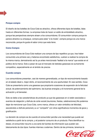 8
Porque compra
El diseño de las botellas de Coca Cola es atractivo, ofrece diferentes tipos de botellas, latas
hasta en diferentes formas. La empresa trata de hacer un estilo de embotellado atractivo,
porque las perspectivas siempre atraen a los consumidores. El consumidor compra porque le
parece atractivo su empaque, compra para estar “a la moda”, compra porque es una marca
reconocida, porque le gusta el sabor único que esta tiene.
Como Compra
Los consumidores de Coca Cola realizan una compra de tipo repetitivo ya que, tras haber
consumido una primera vez y haberse encontrado satisfechos, vuelven a realizar la compra de
la misma marca, demostrando así la ya antes mencionada “lealtad a la marca” que existe en el
público de la marca. Esto a pesar de que el mercado de bebidas gaseosas es sumamente
competitivo, especialmente en el ámbito de precios
Cuando compra
Los consumidores presentan, casi de manera generalizada, un tipo de reconocimiento basado
en el estado ideal o, mejor dicho, el reconocimiento de una oportunidad. En ese sentido, Coca
Cola se presentaría como una gaseosa que propiciaría ocasiones de expansión de la felicidad
actual, de potenciamiento del optimismo, las buenas energías y el incremento general de la
activación y el bienestar.
Esto se debe a las características de producto ya que las gaseosas en sí están asociadas a
eventos de relajación y disfrute de corte social (reuniones, fiestas, celebraciones).No podemos
dejar de mencionar que Coca Cola, como marca, ofrece un valor simbólico de felicidad,
asociándolo a disfrute personal y a un “compartir” con otros significativos momentos de goce y
gratificación.
La decisión de compra se da cuando el consumidor percibe una necesidad que puede ser
satisfecha a partir de la compra, y el posterior consumo de un producto. Para identificar su
deseo, el consumidor recurre a una serie de fuentes de información que pueden ser,
básicamente de dos tipos: fuentes internas o externas. Dentro de las primeras, tenemos la
 