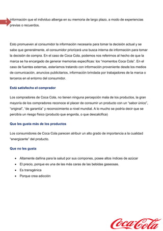 9
información que el individuo alberga en su memoria de largo plazo, a modo de experiencias
previas o recuerdos.
Esto promueven al consumidor la información necesaria para tomar la decisión actual y se
sabe que generalmente, el consumidor priorizará una busca interna de información para tomar
la decisión de compra. En el caso de Coca Cola, podemos nos referirnos al hecho de que la
marca se ha encargado de generar memorias específicas: los “momentos Coca Cola”. En el
caso de fuentes externas, estaríamos tratando con información proveniente desde los medios
de comunicación, anuncios publicitarios, información brindada por trabajadores de la marca o
terceros en el entorno del consumidor.
Está satisfecho el comprador
Los compradores de Coca Cola, no tienen ninguna percepción mala de los productos, la gran
mayoría de los compradores reconoce el placer de consumir un producto con un “sabor único”,
“original”, “de garantía” y reconocimiento a nivel mundial. A lo mucho se podría decir que se
percibía un riesgo físico (producto que engorda, o que descalcifica)
Que les gusta más de los productos
Los consumidores de Coca Cola parecen atribuir un alto grado de importancia a la cualidad
“energizante” del producto.
Que no les gusta
 Altamente dañina para la salud por sus compones, posee altos índices de azúcar
 El precio, porque es una de las más caras de las bebidas gaseosas.
 Es transgénica
 Porque crea adicción
 