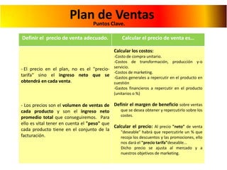 PlanPuntos Clave.
de Ventas
Definir el precio de venta adecuado.

Calcular el precio de venta es…
Calcular los costos:

- El precio en el plan, no es el "preciotarifa" sino el ingreso neto que se
obtendrá en cada venta.

-Costo de compra unitario.
-Costos de transformación, producción y-o
servicio.
-Costos de marketing.
-Gastos generales a repercutir en el producto en
cuestión
-Gastos financieros a repercutir en el producto
(unitarios o %)

- Los precios son el volumen de ventas de Definir el margen de beneficio sobre ventas
que se desea obtener y repercutirlo sobre los
cada producto y son el ingreso neto
costes.
promedio total que conseguiremos. Para
ello es vital tener en cuenta el "peso" que
Calcular el precio: Al precio "neto" de venta
cada producto tiene en el conjunto de la
"deseable" habrá que repercutirle un % que
facturación.
recoja los descuentos y las promociones, ello
nos dará el "precio tarifa"deseable...
Dicho precio se ajusta al mercado y a
nuestros objetivos de marketing.

 
