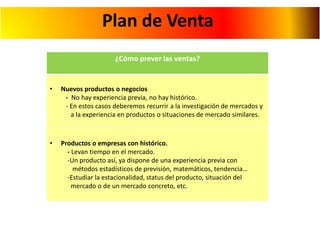 Plan de Venta
¿Cómo prever las ventas?

•

Nuevos productos o negocios
- No hay experiencia previa, no hay histórico.
- En estos casos deberemos recurrir a la investigación de mercados y
a la experiencia en productos o situaciones de mercado similares.

•

Productos o empresas con histórico.
- Levan tiempo en el mercado.
-Un producto así, ya dispone de una experiencia previa con
métodos estadísticos de previsión, matemáticos, tendencia…
-Estudiar la estacionalidad, status del producto, situación del
mercado o de un mercado concreto, etc.

 