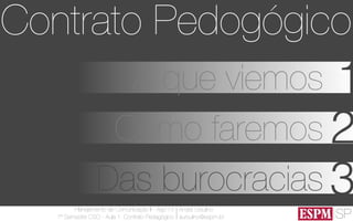 SP
Planejamento de Comunicação II - Ago’13
7º Semestre CSO - Aula 1: Contrato Pedagógico
André Ursulino 
aursulino@espm.br
1A que viemos
Como faremos 2
Das burocracias 3
Contrato Pedogógico
 
