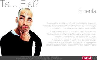 SP
Planejamento de Comunicação II - Ago’13
7º Semestre CSO - Aula 1: Contrato Pedagógico
André Ursulino 
aursulino@espm.br
Ementa
Contextualizar a compreensão e importância das etapas da
realização dos Diagnósticos Mercadológicos e de Comunicação
na complexidade de atuação das marcas na atualidade.
A partir destes, desenvolver e conduzir o Planejamento,
Brieﬁngs Criativos e Planos de Comunicação Integrada num
cenário contemporâneo em constante ebulição.
Pluralidade de arenas e plataformas de comunicação,
multiculturalidade dos targets, adequação de linguagens e
desaﬁos de diferenciação, posicionamento e relacionamento
Tá... E aí?
 