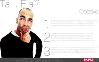 SP
Planejamento de Comunicação II - Ago’13
7º Semestre CSO - Aula 1: Contrato Pedagógico
André Ursulino 
aursulino@espm.br
Objetivo
1
2
3
Propiciar condições para a discussão e ampliação do tema, através do contato
com técnicas modernas de planejamento em utilização no mercado, trocas de
experiências com proﬁssionais convidados e desaﬁos para a utilização de
encaminhamentos estratégicos para solução de tarefas de comunicação
Estimular a inovação e a criatividade no modo de planejar a comunicação,
favorecendo a percepção integral das oportunidades que o problema
apresenta, a priorização de informações no desenvolvimento criativo e a
adequação da solução e ferramentas propostas, com visão integrada e
sistêmica, desde o cliente até agências e fornecedores de novas soluções
Proporcionar ao aluno em seu penúltimo semestre, a compreensão prática do
planejamento como utilização ponderada de vários saberes articulados de
outras disciplinas, desde sua origem na inteligência de marketing da empresa à
deﬁnição de creative brieﬁngs e soluções publicitárias sistêmicas eﬁcientes e
atuais
Tá... E aí?
 