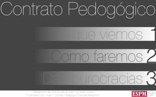 SP
Planejamento de Comunicação II - Ago’13
7º Semestre CSO - Aula 1: Contrato Pedagógico
André Ursulino 
aursulino@espm.br
1A que viemos
Como faremos 2
Das burocracias 3
Contrato Pedogógico
 