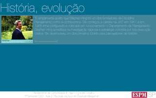 SP
Planejamento de Comunicação II - Ago’13
7º Semestre CSO - Aula 2: Pra onde vou fui e vim
André Ursulino 
aursulino@espm.br
“É amplamente aceito que Stephen King foi um dos fundadores da Disciplina
Planejamento como a conhecemos. Ele começou a carreira na JWT em 1957 e em
1968 tinha ​​conﬁgurado e colocado em funcionamento o Departamento de Planejamento.
Stephen King acreditava na investigação rigorosa e estratégia concreta por trás execução
criativa. Ele desenvolveu um dos primeiros toolkits para planejadores de história.
(http://www.jwt.com/stephenking)
História, evolução
 
