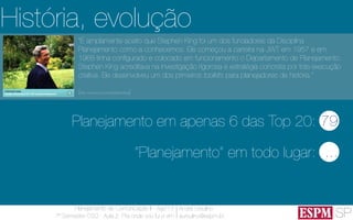 SP
Planejamento de Comunicação II - Ago’13
7º Semestre CSO - Aula 2: Pra onde vou fui e vim
André Ursulino 
aursulino@espm.br
“É amplamente aceito que Stephen King foi um dos fundadores da Disciplina
Planejamento como a conhecemos. Ele começou a carreira na JWT em 1957 e em
1968 tinha ​​conﬁgurado e colocado em funcionamento o Departamento de Planejamento.
Stephen King acreditava na investigação rigorosa e estratégia concreta por trás execução
criativa. Ele desenvolveu um dos primeiros toolkits para planejadores de história.”
(http://www.jwt.com/stephenking)
História, evolução
79Planejamento em apenas 6 das Top 20:
...“Planejamento” em todo lugar:
 