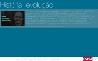 SP
Planejamento de Comunicação II - Ago’13
7º Semestre CSO - Aula 2: Pra onde vou fui e vim
André Ursulino 
aursulino@espm.br
““Começou sua carreira em propaganda como planejador na agência inglesa Boase
Massimi Pollit. Em 1989, tornou-se o primeiro diretor de planejamento de
propaganda da Goodby, Silverstein & Partners, em São Francisco. Foi apontado pela
Adweek como o "Executivo do Ano da Costa Oeste" e pela Advertising Age como
"um inovador de agência". Em 1995, foi incluído no Hall de Realizações da
Federação Americana de Publicidade para executivos com menos de 40 anos.”
(http://www.elsevier.com.br/site/institucional/Minha-pagina-autor.aspx?seg=6&aid=41628)
História, evolução
 