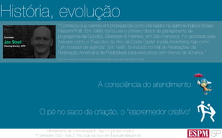 SP
Planejamento de Comunicação II - Ago’13
7º Semestre CSO - Aula 2: Pra onde vou fui e vim
André Ursulino 
aursulino@espm.br
A consciência do atendimento
O pé no saco da criação, o “espremedor criativo”
História, evolução
““Começou sua carreira em propaganda como planejador na agência inglesa Boase
Massimi Pollit. Em 1989, tornou-se o primeiro diretor de planejamento de
propaganda da Goodby, Silverstein & Partners, em São Francisco. Foi apontado pela
Adweek como o "Executivo do Ano da Costa Oeste" e pela Advertising Age como
"um inovador de agência". Em 1995, foi incluído no Hall de Realizações da
Federação Americana de Publicidade para executivos com menos de 40 anos.”
(http://www.elsevier.com.br/site/institucional/Minha-pagina-autor.aspx?seg=6&aid=41628)
 