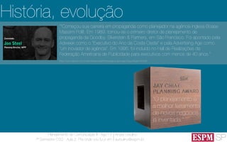 SP
Planejamento de Comunicação II - Ago’13
7º Semestre CSO - Aula 2: Pra onde vou fui e vim
André Ursulino 
aursulino@espm.br
História, evolução
“O planejamento é
a melhor ferramenta
de novos negócios
já inventada.”
““Começou sua carreira em propaganda como planejador na agência inglesa Boase
Massimi Pollit. Em 1989, tornou-se o primeiro diretor de planejamento de
propaganda da Goodby, Silverstein & Partners, em São Francisco. Foi apontado pela
Adweek como o "Executivo do Ano da Costa Oeste" e pela Advertising Age como
"um inovador de agência". Em 1995, foi incluído no Hall de Realizações da
Federação Americana de Publicidade para executivos com menos de 40 anos.”
(http://www.elsevier.com.br/site/institucional/Minha-pagina-autor.aspx?seg=6&aid=41628)
 