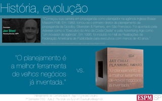 SP
Planejamento de Comunicação II - Ago’13
7º Semestre CSO - Aula 2: Pra onde vou fui e vim
André Ursulino 
aursulino@espm.br
História, evolução
“O planejamento é
a melhor ferramenta
de novos negócios
já inventada.”
“O planejamento é
a melhor ferramenta
de velhos negócios
já inventada.”
vs.
““Começou sua carreira em propaganda como planejador na agência inglesa Boase
Massimi Pollit. Em 1989, tornou-se o primeiro diretor de planejamento de
propaganda da Goodby, Silverstein & Partners, em São Francisco. Foi apontado pela
Adweek como o "Executivo do Ano da Costa Oeste" e pela Advertising Age como
"um inovador de agência". Em 1995, foi incluído no Hall de Realizações da
Federação Americana de Publicidade para executivos com menos de 40 anos.”
(http://www.elsevier.com.br/site/institucional/Minha-pagina-autor.aspx?seg=6&aid=41628)
 