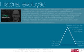 SP
Planejamento de Comunicação II - Ago’13
7º Semestre CSO - Aula 2: Pra onde vou fui e vim
André Ursulino 
aursulino@espm.br
História, evolução
““Começou sua carreira em propaganda como planejador na agência inglesa Boase
Massimi Pollit. Em 1989, tornou-se o primeiro diretor de planejamento de
propaganda da Goodby, Silverstein & Partners, em São Francisco. Foi apontado pela
Adweek como o "Executivo do Ano da Costa Oeste" e pela Advertising Age como
"um inovador de agência". Em 1995, foi incluído no Hall de Realizações da
Federação Americana de Publicidade para executivos com menos de 40 anos.”
(http://www.elsevier.com.br/site/institucional/Minha-pagina-autor.aspx?seg=6&aid=41628)
Perspectiva
criativa da
agência
Perspectiva
comercial
do cliente
Opiniões e valores das
pessoas pra quem
a propaganda
será dirigida
 