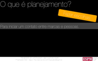 SP
Planejamento de Comunicação II - Ago’13
7º Semestre CSO - Aula 2: Pra onde vou fui e vim
André Ursulino 
aursulino@espm.br
Para iniciar um contato entre marcas e pessoas.
O que é planejamento?
Fazer escolhas.
 