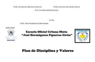 Profa. Ana Miriam Morente Gutierrez Profa. Veronica Ines Sanahi Ramos
Prof. Luis Manuel Benito Jimón
Vo. Bo.
Profa. Edna Elizabett de Valle Rosales
DIRECTORA
Plan de Disciplina y Valores
Escuela Oficial Urbana Mixta
“José Hermógenes Figueroa Girón”
 