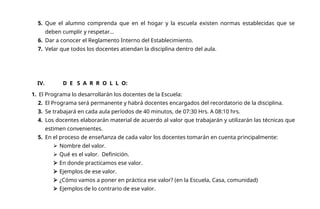 5. Que el alumno comprenda que en el hogar y la escuela existen normas establecidas que se
deben cumplir y respetar...
6. Dar a conocer el Reglamento Interno del Establecimiento.
7. Velar que todos los docentes atiendan la disciplina dentro del aula.
IV. D E S A R R O L L O:
1. El Programa lo desarrollarán los docentes de la Escuela:
2. El Programa será permanente y habrá docentes encargados del recordatorio de la disciplina.
3. Se trabajará en cada aula períodos de 40 minutos, de 07:30 Hrs. A 08:10 hrs.
4. Los docentes elaborarán material de acuerdo al valor que trabajarán y utilizarán las técnicas que
estimen convenientes.
5. En el proceso de enseñanza de cada valor los docentes tomarán en cuenta principalmente:
 Nombre del valor.
 Qué es el valor. Definición.
 En donde practicamos ese valor.
 Ejemplos de ese valor.
 ¿Cómo vamos a poner en práctica ese valor? (en la Escuela, Casa, comunidad)
 Ejemplos de lo contrario de ese valor.
 