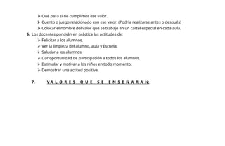  Qué pasa si no cumplimos ese valor.
 Cuento o juego relacionado con ese valor. (Podría realizarse antes o después)
 Colocar el nombre del valor que se trabaje en un cartel especial en cada aula.
6. Los docentes pondrán en práctica las actitudes de:
 Felicitar a los alumnos.
 Ver la limpieza del alumno, aula y Escuela.
 Saludar a los alumnos
 Dar oportunidad de participación a todos los alumnos.
 Estimular y motivar a los niños en todo momento.
 Demostrar una actitud positiva.
7. V A L O R E S Q U E S E E N S E Ñ A R A N:
 
