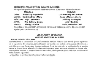 COMISIONES PARA CONTROL DURANTE EL RECREO:
(no significa que los demás nos desentendamos, pues todos debemos actuar)
Módulo A Módulo B
LUNES: Roberta y Magdalena Luis Manuel y Ana Miriam
MARTES: Verónica Inés y Mary Segio y Manuel Alberto
MIÉRCOLES: Olga y Petrona Claudia y Mardoqueo
JUEVES: Ana Delmy y Gleidy. Irma y Bertilia
VIERNES: Clary y Jakeline Esvin y Veronica Calel
(Cuando por alguna razón, el maestro no venga a trabajar, ponerse de acuerdo con
alguien para cambiar turno)
LEGISLACIÓN EDUCATIVA
ACUERDO MINISTERIAL No. 01-2011
Artículo 29. De las faltas leves.
Las faltas leves se sancionarán con una llamada de atención verbal la cual deberá quedar registrada
en el expediente del educando, con notificación por escrito a los padres o encargados del mismo o a
este último en caso fuera mayor de edad, debiendo firmar de enterados la notificación. En la sanción
verbal se deberá llamar a la reflexión al educando para no volver a cometer ningún otro tipo de falta.
Corresponde imponer la presente sanción al educador, encargado de grado o sección. Se consideran
faltas leves las siguientes:
a. No utilizar el carné de identificación en la forma indicada.
 
