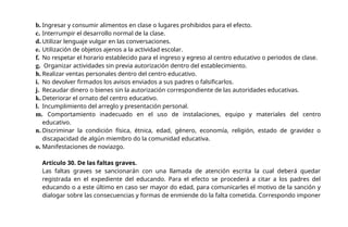 b. Ingresar y consumir alimentos en clase o lugares prohibidos para el efecto.
c. Interrumpir el desarrollo normal de la clase.
d. Utilizar lenguaje vulgar en las conversaciones.
e. Utilización de objetos ajenos a la actividad escolar.
f. No respetar el horario establecido para el ingreso y egreso al centro educativo o periodos de clase.
g. Organizar actividades sin previa autorización dentro del establecimiento.
h. Realizar ventas personales dentro del centro educativo.
i. No devolver firmados los avisos enviados a sus padres o falsificarlos.
j. Recaudar dinero o bienes sin la autorización correspondiente de las autoridades educativas.
k. Deteriorar el ornato del centro educativo.
l. Incumplimiento del arreglo y presentación personal.
m. Comportamiento inadecuado en el uso de instalaciones, equipo y materiales del centro
educativo.
n. Discriminar la condición física, étnica, edad, género, economía, religión, estado de gravidez o
discapacidad de algún miembro do la comunidad educativa.
o. Manifestaciones de noviazgo.
Articulo 30. De las faltas graves.
Las faltas graves se sancionarán con una llamada de atención escrita la cual deberá quedar
registrada en el expediente del educando. Para el efecto se procederá a citar a los padres del
educando o a este último en caso ser mayor do edad, para comunicarles el motivo de la sanción y
dialogar sobre las consecuencias y formas de enmiende do la falta cometida. Correspondo imponer
 