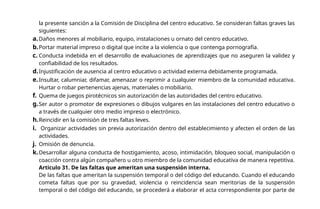la presente sanción a la Comisión de Disciplina del centro educativo. Se consideran faltas graves las
siguientes:
a.Daños menores al mobiliario, equipo, instalaciones u ornato del centro educativo.
b.Portar material impreso o digital que incite a la violencia o que contenga pornografía.
c. Conducta indebida en el desarrollo de evaluaciones de aprendizajes que no aseguren la validez y
confiabilidad de los resultados.
d.Injustificación de ausencia al centro educativo o actividad externa debidamente programada.
e.Insultar, calumniar, difamar, amenazar o reprimir a cualquier miembro de la comunidad educativa.
Hurtar o robar pertenencias ajenas, materiales o mobiliario.
f. Quema de juegos pirotécnicos sin autorización de las autoridades del centro educativo.
g.Ser autor o promotor de expresiones o dibujos vulgares en las instalaciones del centro educativo o
a través de cualquier otro medio impreso o electrónico.
h.Reincidir en la comisión de tres faltas leves.
i. Organizar actividades sin previa autorización dentro del establecimiento y afecten el orden de las
actividades.
j. Omisión de denuncia.
k.Desarrollar alguna conducta de hostigamiento, acoso, intimidación, bloqueo social, manipulación o
coacción contra algún compañero u otro miembro de la comunidad educativa de manera repetitiva.
Articulo 31. De las faltas que ameritan una suspensión interna.
De las faltas que ameritan la suspensión temporal o del código del educando. Cuando el educando
cometa faltas que por su gravedad, violencia o reincidencia sean meritorias de la suspensión
temporal o del código del educando, se procederá a elaborar el acta correspondiente por parte de
 