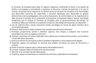 la Comisión de Disciplina para dejar el registro respectivo, notificando el hecho a los padres de
familia o encargados y procediendo a presentar la denuncia a donde corresponda, si el caso lo
amerita. El período de la suspensión se definirá entre la Comisión de Disciplina y las Autoridades
que desarrollan funciones de supervisión o personal designado para desarrollar la gestión
administrativa técnica-pedagógica a los centros educativos, de conformidad con la magnitud de la
falta. Durante el período de la suspensión, el estudiante amonestado deberá realizar actividades
académicas que le indique la Comisión de Disciplina para el aprovechamiento del tiempo. Se
consideran faltas que ameritan la suspensión temporal o del código del educando, las siguientes:
a. Uso de violencia física, sexual, emocional, verbal, psicológica en contra de algún miembro de la
comunidad educativa.
b. Provocar destrucción o daños mayores a las instalaciones del centro educativo.
c. Promover, proporcionar, vender o distribuir cigarros, licor, drogas o cualquier otra sustancia
psicotrópica así como su ingesta o consumo.
d. Cometer o participar en hechos tipificados como delitos por el ordenamiento jurídico, ya sea dentro
o fuera del centro educativo.
e. Actos que atenten los principios jurídicos tutelados regulados en otras disposiciones legales.
f. Organizar, apoyar y/o participar en acciones que puedan vincularse con actos de terrorismo y
conexos.
g. Portar armas de cualquier tipo o calibre dentro del establecimiento.
h. Cometer cualquier delito de falsificación de documentos.
i. Reincidir en la comisión de dos faltas graves.
j. Organizar, apoyar y/o participar en inasistencias colectivas y desórdenes tumultuarios.
 