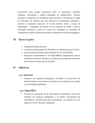 instrumentos para recoger información sobre su desempeño, identificar
fortalezas, necesidades y realizar estrategias de fortalecimiento. También
impulsara el desarrollo de estrategias para la atención a estudiantes en riesgo
de interrumpir sus estudios para que alcancen los aprendizajes esperados y
culmine su trayectoria educativa. El comité también estará a cargo de
implementar estrategias de difusión de los enfoques de CNEB a toda la
comunidad educativa y poner en marcha las estrategias de desarrollo de
competencias docente y desarrollo personal profesional en el ámbito pedagógico.
III Bases Legales
✓ Constitución Política del Perú
✓ Ley General de Educación N° 28044 ED y su modificatoria Ley N° 28123
✓ Ley General de Educación Básica Regular DS. N° 013-2004-ED
✓ Resolución Viceministerial N° 274-2022-MINEDU Disposiciones para la
prestación del servicio educativo en instituciones y programas educativos
de la educación básica para el año 2023
IV Objetivos
3.1. General
✓ Gestionar las prácticas pedagógicas vinculadas al Compromiso de
Gestión Escolar 4 para promover el derecho a una educación de calidad
y un aprendizaje significativo.
3.2. Específico
✓ Promover la generación de la Comunidad de aprendizaje virtual para
fortalecer las prácticas pedagógicas y de gestión considerando las
necesidades y características de los estudiantes y el contexto de la I.E
pública N° 20182” Abraham Valdelomar”
 