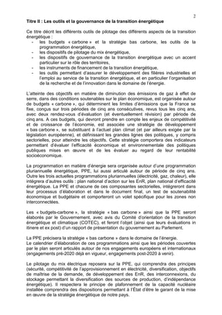 2
Titre II : Les outils et la gouvernance de la transition énergétique
Ce titre décrit les différents outils de pilotage des différents aspects de la transition
énergétique :
- les budgets « carbone » et la stratégie bas carbone, les outils de la
programmation énergétique,
- les dispositifs de pilotage du mix énergétique,
- les dispositifs de gouvernance de la transition énergétique avec un accent
particulier sur le rôle des territoires,
- les instruments de financement de la transition énergétique,
- les outils permettant d’assurer le développement des filières industrielles et
l’emploi au service de la transition énergétique, et en particulier l’organisation
de la recherche et de l’innovation dans le domaine de l’énergie.
L’atteinte des objectifs en matière de diminution des émissions de gaz à effet de
serre, dans des conditions soutenables sur le plan économique, est organisée autour
de budgets « carbone », qui déterminent les limites d’émissions que la France se
fixe, conçus sur trois périodes de cinq ans consécutives, revus tous les cinq ans,
avec deux rendez-vous d’évaluation (et éventuellement révision) par période de
cinq ans. A ces budgets, qui devront prendre en compte les enjeux de compétitivité
et de croissance de l’économie, est associée une stratégie de développement
« bas carbone », se substituant à l’actuel plan climat (et par ailleurs exigée par la
législation européenne), et définissant les grandes lignes des politiques, y compris
sectorielles, pour atteindre les objectifs. Cette stratégie comportera des indicateurs
permettant d’évaluer l’efficacité économique et environnementale des politiques
publiques mises en œuvre et de les évaluer au regard de leur rentabilité
socioéconomique.
La programmation en matière d’énergie sera organisée autour d’une programmation
pluriannuelle énergétique, PPE, lui aussi articulé autour de période de cinq ans.
Outre les trois actuelles programmations pluriannuelles (électricité, gaz, chaleur), elle
intégrera d’autres outils : plan national d’action sur les EnR, plan national d’efficacité
énergétique. La PPE et chacune de ces composantes sectorielles, intégreront dans
leur processus d’élaboration et dans le document final, un test de soutenabilité
économique et budgétaire et comporteront un volet spécifique pour les zones non
interconnectées.
Les « budgets-carbone », la stratégie « bas carbone » ainsi que la PPE seront
élaborés par le Gouvernement, avec avis du Comité d’orientation de la transition
énergétique et climatique (COTEC), et feront l’objet (ainsi que leurs évaluations in
itinere et ex post) d’un rapport de présentation du gouvernement au Parlement.
La PPE précisera la stratégie « bas carbone » dans le domaine de l’énergie.
Le calendrier d’élaboration de ces programmations ainsi que les périodes couvertes
par le plan seront articulés autour de nos engagements européens et internationaux
(engagements pré-2020 déjà en vigueur, engagements post-2020 à venir).
Le pilotage du mix électrique reposera sur la PPE, qui comprendra des principes
(sécurité, compétitivité de l’approvisionnement en électricité, diversification, objectifs
de maîtrise de la demande, de développement des EnR, des interconnexions, du
stockage permettant la diversification des sources de production, d’indépendance
énergétique). Il respectera le principe de plafonnement de la capacité nucléaire
installée comprendra des dispositions permettant à l’État d’être le garant de la mise
en œuvre de la stratégie énergétique de notre pays.
 
