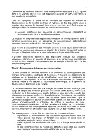 4
Concernant les bâtiments tertiaires, suite à l’obligation de rénovation à 2020 figurant
dans la loi Grenelle et dont le décret d’application paraîtra en 2014, une visibilité à
plus long terme sera définie.
Dans les transports, le projet de loi précisera les objectifs en matière de
développement de la mobilité électrique et hybrides, et des dispositions visant à
favoriser des moyens de transport bas-carbone, hybrides, les infrastructures de
recharge qui leurs sont nécessaires et les biocarburants avancés.
b) Mesures spécifiques aux catégories de consommateurs nécessitant un
accompagnement dans la transition énergétique
Le projet de loi comportera les dispositions permettant un accompagnement dans la
transition énergétique pour les catégories de consommateurs potentiellement
fortement impactés par l’évolution des prix de l’énergie.
Sous réserve d’aboutissement des réflexions lancées, le texte pourra comprendra un
dispositif de soutien aux ménages en situation de précarité, concernant toutes les
énergies et élargissant ainsi les actuels tarifs sociaux du gaz et de l’électricité.
Il pourrait comprendre également des dispositions relatives aux entreprises
utilisatrices intensives en énergie et soumises à la concurrence internationale,
portant sur leur modalité d’approvisionnement en énergie et l’amélioration de leur
efficacité énergétique.
Titre IV : Développement des énergies renouvelables
Ce titre contient les mesures relatives à la promotion du développement des
énergies renouvelables électriques et thermiques. Y figurent les dispositions de
toilettage de la législation et de simplification, ainsi que la clarification et
l’optimisation des dispositifs de soutien aux énergies renouvelables (y/c l’obligation
d’achat), visant à en assurer la soutenabilité économique, et à optimiser le
développement des filières et de l’emploi.
Le cadre des soutiens financiers aux énergies renouvelables sera aménagé pour
élargir et adapter les modalités possibles de soutien (tarifs d’achat, primes à la
production ou à l’investissement, appels d’offres...), pour permettre ensuite des
mises en œuvre souples, en fonction des réflexions sur l’évolution de ces modalités
de soutien et en tenant compte des nouvelles lignes directrices, que la
Commission européenne devrait prochainement publier, sur les aides d’État en
matière d’environnement et d’énergie. De même la question de l’auto-
consommation/auto-production, qui fait actuellement l’objet de consultations,
pourrait nécessiter des aménagements législatifs, au moins pour créer un cadre
potentiel. Une meilleure efficacité de ces soutiens sera un des objectifs de la loi.
Des aménagements pourront être apportés dans les domaines suivants :
- organisation du renouvellement des concessions hydroélectriques, dans une
vision globale des enjeux, en fonction des travaux en cours suite en
particulier au dernier rapport parlementaire,
- cadre législatif des installations de production d’énergie renouvelable en
mer,
- le cas échéant contrôles du respect des obligations associées aux soutiens
(une mission d’inspection générale a été lancée sur ce thème).
 