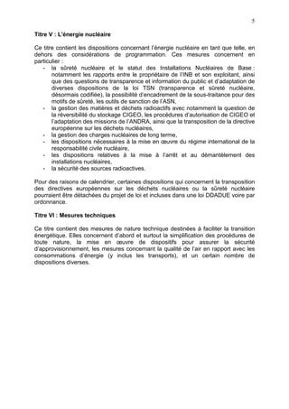 5
Titre V : L'énergie nucléaire
Ce titre contient les dispositions concernant l’énergie nucléaire en tant que telle, en
dehors des considérations de programmation. Ces mesures concernent en
particulier :
- la sûreté nucléaire et le statut des Installations Nucléaires de Base :
notamment les rapports entre le propriétaire de l’INB et son exploitant, ainsi
que des questions de transparence et information du public et d’adaptation de
diverses dispositions de la loi TSN (transparence et sûreté nucléaire,
désormais codifiée), la possibilité d’encadrement de la sous-traitance pour des
motifs de sûreté, les outils de sanction de l’ASN,
- la gestion des matières et déchets radioactifs avec notamment la question de
la réversibilité du stockage CIGEO, les procédures d’autorisation de CIGEO et
l’adaptation des missions de l’ANDRA, ainsi que la transposition de la directive
européenne sur les déchets nucléaires,
- la gestion des charges nucléaires de long terme,
- les dispositions nécessaires à la mise en œuvre du régime international de la
responsabilité civile nucléaire,
- les dispositions relatives à la mise à l’arrêt et au démantèlement des
installations nucléaires,
- la sécurité des sources radioactives.
Pour des raisons de calendrier, certaines dispositions qui concernent la transposition
des directives européennes sur les déchets nucléaires ou la sûreté nucléaire
pourraient être détachées du projet de loi et incluses dans une loi DDADUE voire par
ordonnance.
Titre VI : Mesures techniques
Ce titre contient des mesures de nature technique destinées à faciliter la transition
énergétique. Elles concernent d’abord et surtout la simplification des procédures de
toute nature, la mise en œuvre de dispositifs pour assurer la sécurité
d’approvisionnement, les mesures concernant la qualité de l’air en rapport avec les
consommations d’énergie (y inclus les transports), et un certain nombre de
dispositions diverses.
 