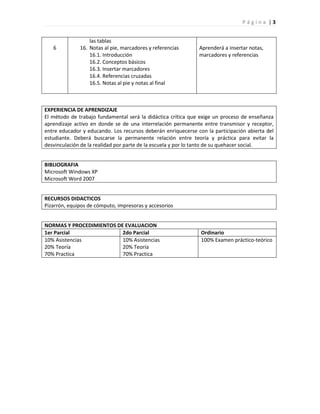 Página |3


                  las tablas
   6          16. Notas al pie, marcadores y referencias      Aprenderá a insertar notas,
                  16.1. Introducción                          marcadores y referencias
                  16.2. Conceptos básicos
                  16.3. Insertar marcadores
                  16.4. Referencias cruzadas
                  16.5. Notas al pie y notas al final



EXPERIENCIA DE APRENDIZAJE
El método de trabajo fundamental será la didáctica crítica que exige un proceso de enseñanza
aprendizaje activo en donde se de una interrelación permanente entre transmisor y receptor,
entre educador y educando. Los recursos deberán enriquecerse con la participación abierta del
estudiante. Deberá buscarse la permanente relación entre teoría y práctica para evitar la
desvinculación de la realidad por parte de la escuela y por lo tanto de su quehacer social.


BIBLIOGRAFIA
Microsoft Windows XP
Microsoft Word 2007


RECURSOS DIDACTICOS
Pizarrón, equipos de cómputo, impresoras y accesorios


NORMAS Y PROCEDIMIENTOS DE EVALUACION
1er Parcial               2do Parcial                          Ordinario
10% Asistencias           10% Asistencias                      100% Examen práctico-teórico
20% Teoría                20% Teoría
70% Practica              70% Practica
 