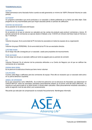 TERMINOLOGIA
ACTIVO
Usted permanece como Asociado Activo cuando se está generando un mínimo de 100PV (Personal Volume) en cada
periodo

AUTOSHIP
Un programa automático que envía productos a un asociado o cliente preferente en su fecha que ellos elijen. Este
programa es muy recomendado para que ningún asociado pierda un periodo de calificación.

CENTRO DE NEGOCIO
Es su posición en la estructura del Equipo

PERIODO DE COMISION
Es el periodo en el que el volumen es calculado por las ventas de producto para producir comisiones y bonos. El
periodo semanal de comisiones se ejecuta desde el Sábado a las 12:00:00 am (Horario del Este) hasta el Viernes a
las 11:59:59 pm

GV
Volumen de grupo. Es la suma total de PV de todos los asociados en todos los equipos de su organización

PGV
Volumen de grupo PERSONAL. Es la suma total de los PV de sus asociados directos.

LIFETIME RANK
Es el rango más alto conseguido por un asociado. usado para propósitos de reconocimiento

PAID AS RANK
Es el rango con el que un asociado califica por tanto es pagado para su periodo de comisión

PV
Volumen Personal. Es el volumen de los productos atribuidos a su Centro de Negocio con el que se califican las
comisiones de un asociado.

PIERNA MAS DEBIL
Es la pierna en la estructura binaria que tiene menor volumen

CALIFICADO
Cuando usted llega a calificarse para las comisiones de equipo. Para ello es necesario que un asociado esté activo
en su pierna derecha e izquierda.

ARBOL DE SPONSOR
Es lo que conocemos como UNILEVEL. Es el árbol de patrocinio con la estructura de Asociados que determinan el
CHECK MATCH. todos los asociados reclutados personalmente estarán en el primer nivel del árbol UNILEVEL, no
importa en qué pierna esté en su árbol binario ni donde estén colocados. Ellos personalmente reclutarán asociados y
serán el segundo nivel de este árbol y así sucesivamente.

Recuerde que este plan de compensación es revisado frecuentemente. Manténgase informado




                                                                                       Traducido por SOMOSASEA
 