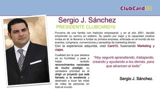 PRESIDENTE CLUBCARD10
Proviene de una familia con tradición empresarial, y en el año 2001, decidió
emprender su camino en solitario. Su pasión por viajar y la capacidad creativa
innata en él, le llevaron a fundar su primera empresa, enfocada en el mundo de los
eventos, congresos, convenciones y campañas de marketing directo.
Con la experiencia adquirida, creó Card10, fusionando Marketing y
viajes.
Sergio J. Sánchez
Cualidad por la que destaca
es su humildad, y pese a
haber recibido
reconocimientos nacionales
de mucho prestigio, su
verdadera prioridad es el
dirigir un proyecto que está
llamado a la excelencia y
destinado a tocar las vidas
de miles de personas en
todo el mundo.
“Hoy seguiré aprendiendo, trabajando,
creando y ayudando a los demás, para
que alcancen el éxito”
Sergio J. Sánchez.
 