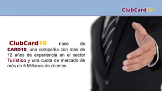 ClubCard10 nace de
CARD10, una compañía con más de
12 años de experiencia en el sector
Turístico y una cuota de mercado de
más de 5 Millones de clientes.
 
