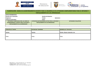 UNIDAD EDUCATIVA
UESB
SIMÓN BOLÍVAR
Dirección:Av. Amazonas N34-451 y Av. Atahualpa.
Código postal:170507 / Quito-Ecuador
Teléfono:593-2-396-1300 / www.educacion.gob.ec
PLANIFICACIÓN HORAS DE ACOMPAÑAMIENTO DOCENTE PARA EL DESARROLLO DE ACTIVIDADES COMPLEMENTARIAS PARA EL REFUERZO Y
FORTALECIMIENTO DE LOS APRENDIZAJES
DATOS INFORMATIVOS
Nombre de la Institución: Nombre del docente:
Asignatura: Parcial: Quimestre:
Grado/Curso/Paralelo: Fecha:
ACTIVIDADES PLANIFICADAS PARA LAS HORAS DE
ACOMPAÑAMIENTO DOCENTE PARA EL REFUERZO Y
FORTALECIMIENTO DE LOS APRENDIZAJES
ESTRATEGIAS METODOLÓGICAS ACTIVAS PARA EL REFUERZO Y
FORTALECIMIENTO DE LOS APRENDIZAJES
ACTIVIDADES EVALUATIVAS
Elaborado por: Docente Revisado por: Coordinador Aprobado por: Vicerrectora
Nombre: Nombre: Nombre: Marjorie Indacochea Lara
Firma: Firma: Firma:
 