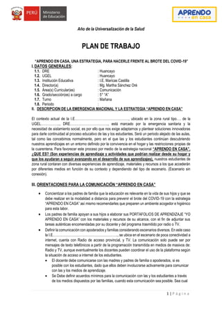 1 | P á g i n a
Año de la Universalización de la Salud
PLAN DE TRABAJO
“APRENDO EN CASA, UNA ESTRATEGIA, PARA HACERLE FRENTE AL BROTE DEL COVID-19”
I.DATOS GENERALES:
1.1. DRE : Huancayo
1.2. UGEL : Huancayo
1.3. Institución Educativa : I.E. Maricas Castilla
1.4. Director(a) : Mg. Martha Sánchez Oré
1.5. Área(s) Curricular(es) : Comunicación
1.6. Grado/sección(es) a cargo : 5° “A”
1.7. Turno : Mañana
1.8. Periodo :
II. DESCRIPCION DE LA EMERGENCIA MACIONAL Y LA ESTRATEGIA “APRENDO EN CASA”
El contexto actual de la I.E…………………………………………, ubicado en la zona rural tipo…. de la
UGEL…………….., DRE……………………………., está marcado por la emergencia sanitaria y la
necesidad de aislamiento social, es por ello que nos exige adaptarnos y plantear soluciones innovadoras
para darle continuidad al proceso educativo de las y los estudiantes. Será un periodo alejado de las aulas,
tal como las concebimos normalmente, pero en el que las y los estudiantes continúan descubriendo
nuestros aprendizajes en un entorno definido por la convivencia en el hogar y las restricciones propias de
la cuarentena. Para favorecer este proceso por medio de la estrategia nacional “APRENDO EN CASA”,
¿QUE ES? (Son experiencias de aprendizaje y actividades que podrían realizar desde su hogar y
que los ayudaran a seguir avanzando en el desarrollo de sus aprendizajes), nuestros estudiantes de
zona rural contaran con diversas experiencias de aprendizaje, materiales y recursos a los que accederán
por diferentes medios en función de su contexto y dependiendo del tipo de escenario. (Escenario sin
conexión).
III. ORIENTACIONES PARA LA COMUNICACIÓN “APRENDO EN CASA”
 Concientizar a los padres de familia que la educación es relevante en la vida de sus hijos y que se
debe realizar en la modalidad a distancia para prevenir el brote del COVID-19 con la estrategia
“APRENDO EN CASA” así mismo recomendarles que preparen un ambiente acogedor e higiénico
para esta labor.
 Los padres de familia apoyan a sus hijos a elaborar sus PORTAFOLIOS DE APRENDIZAJE “YO
APRENDO EN CASA” con los materiales y recursos de su alcance, con el fin de adjuntar sus
tareas auténticas encomendadas por su docente y del programa trasmitido por radio o TV.
 Definir la comunicación con apoderados y familias considerando escenarios diversos. En este caso
la I.E…………………………………………………., se ubica en el escenario de poca conectividad a
internet, cuenta con Radio de acceso provincial, y TV. La comunicación solo puede ser por
mensajes de texto telefónicos a partir de la programación transmitida en medios de masivos de:
Radio y TV, aunque eventualmente los docentes pueden coordinar el uso de la plataforma según
la situación de acceso a internet de los estudiantes.
 El docente debe comunicarse con las madres y padres de familia o apoderados, si es
posible con los estudiantes, dado que ellos deben involucrarse activamente para comunicar
con las y los medios de aprendizaje.
 Se Debe definir acuerdos mínimos para la comunicación con las y los estudiantes a través
de los medios dispuestos por las familias, cuando esta comunicación sea posible. Sea cual
 