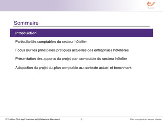 2 Plan comptable du secteur hôtelier3ème édition Club des Financiers de l’Hôtellerie de Marrakech
Sommaire
Introduction
Particularités comptables du secteur hôtelier
Focus sur les principales pratiques actuelles des entreprises hôtelières
Présentation des apports du projet plan comptable du secteur hôtelier
Adaptation du projet du plan comptable au contexte actuel et benchmark
 