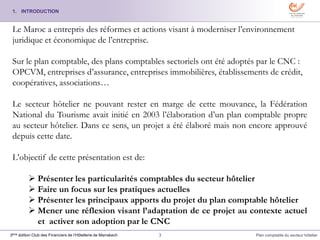 3 Plan comptable du secteur hôtelier3ème édition Club des Financiers de l’Hôtellerie de Marrakech
1. INTRODUCTION
Le Maroc a entrepris des réformes et actions visant à moderniser l’environnement
juridique et économique de l’entreprise.
Sur le plan comptable, des plans comptables sectoriels ont été adoptés par le CNC :
OPCVM, entreprises d’assurance, entreprises immobilières, établissements de crédit,
coopératives, associations…
Le secteur hôtelier ne pouvant rester en marge de cette mouvance, la Fédération
National du Tourisme avait initié en 2003 l’élaboration d’un plan comptable propre
au secteur hôtelier. Dans ce sens, un projet a été élaboré mais non encore approuvé
depuis cette date.
L’objectif de cette présentation est de:
 Présenter les particularités comptables du secteur hôtelier
 Faire un focus sur les pratiques actuelles
 Présenter les principaux apports du projet du plan comptable hôtelier
 Mener une réflexion visant l’adaptation de ce projet au contexte actuel
et activer son adoption par le CNC
 