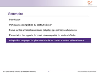 34 Plan comptable du secteur hôtelier3ème édition Club des Financiers de l’Hôtellerie de Marrakech
Sommaire
Introduction
Particularités comptables du secteur hôtelier
Focus sur les principales pratiques actuelles des entreprises hôtelières
Présentation des apports du projet plan comptable du secteur hôtelier
Adaptation du projet du plan comptable au contexte actuel et benchmark
 