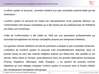 35 Plan comptable du secteur hôtelier3ème édition Club des Financiers de l’Hôtellerie de Marrakech
L’uniform system of accounts : première initiative d’un plan comptable sectoriel établi par les
Américains :
L’uniform system of accounts for hotels est l’aboutissement d’une profonde réflexion sur
l’uniformisation des travaux comptables qui a été menée par les professionnels de l’hôtellerie
aux Etats unis d’Amérique.
L’idée de l’uniformisation a été initiée en 1925 par une association professionnelle qui
souhaitait homogénéiser les travaux comptables propres aux entreprises hôtelières.
Les grandes chaînes hôtelières ont été les premières à adopter le plan comptable Américain.
L’utilisation de l’Uniform system of accounts s’est considérablement répandue, dans un
premier temps au sein des chaînes intégrées opérant aux Etats-Unis. Ses qualités lui ont
prévalu d’être utilisé en Europe, particulièrement dans les grandes destinations touristiques
(France, Angleterre, Allemagne, Italie, Espagne…..) où opèrent les grandes chaînes
hôtelières qui sont obligées d’adopter l’uniform system of accounts dans la finalité d’établir
des comparaisons homogènes intra-groupe.
5. Adaptation du projet du plan comptable au contexte actuel et benchmark
 