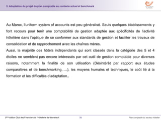 36 Plan comptable du secteur hôtelier3ème édition Club des Financiers de l’Hôtellerie de Marrakech
Au Maroc, l’uniform system of accounts est peu généralisé. Seuls quelques établissements y
font recours pour tenir une comptabilité de gestion adaptée aux spécificités de l’activité
hôtelière dans l’optique de se conformer aux standards de gestion et faciliter les travaux de
consolidation et de rapprochement avec les chaînes mères.
Aussi, la majorité des hôtels indépendants qui sont classés dans la catégorie des 5 et 4
étoiles ne semblent pas encore intéressés par cet outil de gestion comptable pour diverses
raisons, notamment la finalité de son utilisation (Désintérêt par rapport aux études
comparatives et de benchmarking,….), les moyens humains et techniques, le coût lié à la
formation et les difficultés d’adaptation..
5. Adaptation du projet du plan comptable au contexte actuel et benchmark
 