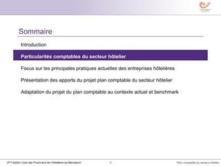 4 Plan comptable du secteur hôtelier3ème édition Club des Financiers de l’Hôtellerie de Marrakech
Sommaire
Introduction
Particularités comptables du secteur hôtelier
Focus sur les principales pratiques actuelles des entreprises hôtelières
Présentation des apports du projet plan comptable du secteur hôtelier
Adaptation du projet du plan comptable au contexte actuel et benchmark
 