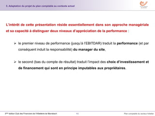 41 Plan comptable du secteur hôtelier3ème édition Club des Financiers de l’Hôtellerie de Marrakech
L’intérêt de cette présentation réside essentiellement dans son approche managériale
et sa capacité à distinguer deux niveaux d’appréciation de la performance :
 le premier niveau de performance (jusqu’à l’EBITDAR) traduit la performance (et par
conséquent induit la responsabilité) du manager du site,
 le second (bas du compte de résultat) traduit l’impact des choix d’investissement et
de financement qui sont en principe imputables aux propriétaires.
5. Adaptation du projet du plan comptable au contexte actuel
 