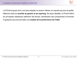 43 Plan comptable du secteur hôtelier3ème édition Club des Financiers de l’Hôtellerie de Marrakech
Le PCUIH propose donc une base adaptée au secteur hôtelier sur laquelle peuvent se greffer
différents outils de contrôle de gestion et de reporting. De façon détaillée, le PCUIH définit
les principales statistiques (définition des termes, identification des composantes et formules
à appliquer) pouvant permettre une analyse de la performance de l’hôtel.
5. Adaptation du projet du plan comptable au contexte actuel
 