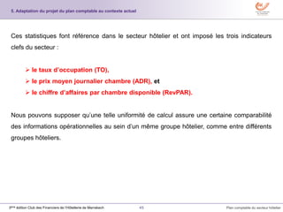 45 Plan comptable du secteur hôtelier3ème édition Club des Financiers de l’Hôtellerie de Marrakech
5. Adaptation du projet du plan comptable au contexte actuel
Ces statistiques font référence dans le secteur hôtelier et ont imposé les trois indicateurs
clefs du secteur :
 le taux d’occupation (TO),
 le prix moyen journalier chambre (ADR), et
 le chiffre d’affaires par chambre disponible (RevPAR).
Nous pouvons supposer qu’une telle uniformité de calcul assure une certaine comparabilité
des informations opérationnelles au sein d’un même groupe hôtelier, comme entre différents
groupes hôteliers.
 