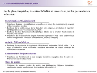 5 Plan comptable du secteur hôtelier3ème édition Club des Financiers de l’Hôtellerie de Marrakech
2. Particularités comptables du secteur hôtelier
Sur le plan comptable, le secteur hôtelier se caractérise par les particularités
suivantes:
 Importance du poste « immobilisations corporelles » en raison des investissements engagés
et des rénovations opérées
 Existence de la problématique de la distinction entre dépenses d’entretien et réparation
(OPEX) et dépenses d’investissement (CAPEX)
 Existence des taux d’amortissements spécifiques édictés par la circulaire fiscale relative à
l’impôt sur les sociétés
 Importance des investissements en petit matériel d’exploitation « PME » et la problématique
de leur enregistrement comptable (immobilisations, stocks ou charges)
Immobilisations / Investissement
Activité / Chiffre d’affaires
 Existence d’une multitude de prestations (hébergement, restauration, SPA & loisirs…) et le
souci d’instauration d’une codification comptable permettant de mieux présenter les
différentes composantes
Endettement / Charges financières
 Importance de l’endettement et des charges financières engagées dans le cadre du
financement des investissements
Mode de gestion
 Existence de plusieurs modes de gestion des établissement hôteliers (propriétaire
gestionnaire, gestion pour le compte du propriétaire, gérance libre..)
 