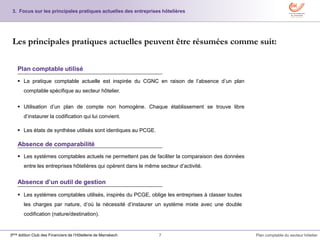 7 Plan comptable du secteur hôtelier3ème édition Club des Financiers de l’Hôtellerie de Marrakech
3. Focus sur les principales pratiques actuelles des entreprises hôtelières
Les principales pratiques actuelles peuvent être résumées comme suit:
 La pratique comptable actuelle est inspirée du CGNC en raison de l’absence d’un plan
comptable spécifique au secteur hôtelier.
 Utilisation d’un plan de compte non homogène. Chaque établissement se trouve libre
d’instaurer la codification qui lui convient.
 Les états de synthèse utilisés sont identiques au PCGE.
Plan comptable utilisé
Absence de comparabilité
 Les systèmes comptables actuels ne permettent pas de faciliter la comparaison des données
entre les entreprises hôtelières qui opérent dans le même secteur d’activité.
Absence d’un outil de gestion
 Les systèmes comptables utilisés, inspirés du PCGE, oblige les entreprises à classer toutes
les charges par nature, d’où la nécessité d’instaurer un système mixte avec une double
codification (nature/destination).
 