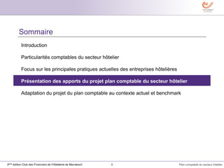 8 Plan comptable du secteur hôtelier3ème édition Club des Financiers de l’Hôtellerie de Marrakech
Sommaire
Introduction
Particularités comptables du secteur hôtelier
Focus sur les principales pratiques actuelles des entreprises hôtelières
Présentation des apports du projet plan comptable du secteur hôtelier
Adaptation du projet du plan comptable au contexte actuel et benchmark
 