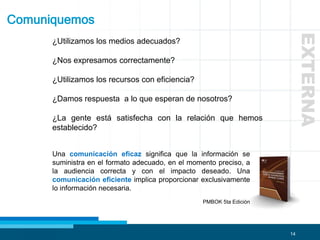 14
Comuniquemos
¿Utilizamos los medios adecuados?
¿Nos expresamos correctamente?
¿Utilizamos los recursos con eficiencia?
¿Damos respuesta a lo que esperan de nosotros?
¿La gente está satisfecha con la relación que hemos
establecido?
Una comunicación eficaz significa que la información se
suministra en el formato adecuado, en el momento preciso, a
la audiencia correcta y con el impacto deseado. Una
comunicación eficiente implica proporcionar exclusivamente
lo información necesaria.
PMBOK 5ta Edición
EXTERNA
 