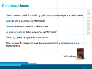 20
Consideraciones
INTERNA
PMBOK 5ta Edición
Quién necesita qué información y quién está autorizado para acceder a ella
Cuándo van a necesitar la información
Dónde se debe almacenar la información
En qué formato se debe almacenar la información
Cómo se puede recuperar la información
Tener en cuenta zonas horarias, barreras de idioma y consideraciones
interculturales
 