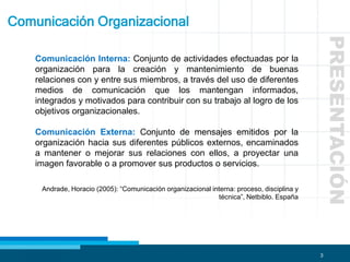 3
Comunicación Organizacional
Comunicación Interna: Conjunto de actividades efectuadas por la
organización para la creación y mantenimiento de buenas
relaciones con y entre sus miembros, a través del uso de diferentes
medios de comunicación que los mantengan informados,
integrados y motivados para contribuir con su trabajo al logro de los
objetivos organizacionales.
Comunicación Externa: Conjunto de mensajes emitidos por la
organización hacia sus diferentes públicos externos, encaminados
a mantener o mejorar sus relaciones con ellos, a proyectar una
imagen favorable o a promover sus productos o servicios.
Andrade, Horacio (2005): “Comunicación organizacional interna: proceso, disciplina y
técnica”, Netbiblo. España
PRESENTACIÓN
 